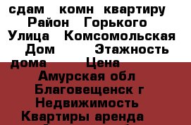 сдам 1 комн. квартиру › Район ­ Горького › Улица ­ Комсомольская › Дом ­ 49 › Этажность дома ­ 10 › Цена ­ 13 000 - Амурская обл., Благовещенск г. Недвижимость » Квартиры аренда   . Амурская обл.,Благовещенск г.